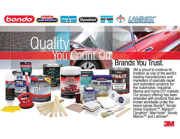 3M is proud to continue its tradition as one of the world's leading manufacturers and marketers of specialty repair and restoration products for the Automotive, Industrial, Marine and Home DIY markets. Our product offering has been extended with products that are known worldwide under the brand names Bondo ®, Bondo Home Solutions ™, Marson ®, Dynatron ®, Mar-Hyde ®, Bondo Marine ™ and Laminex ®.