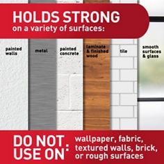 Holds strong on a variety of surfaces: painted walls, metal, painted concrete, laminate & finished wood, tile, smooth surfaces & glass. Do not use on: wallpaper, fabric, textured walls, brick or rough surfaces.