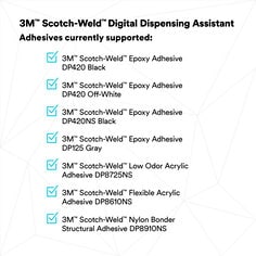 3M™ Scotch-Weld™ Digital Dispensing Assistant | Adhesives currently supported: | 3M™ Scotch-Weld™ Epoxy Adseive DP420 Black | 3M™ Scotch-Weld™ Epoxy Adhesive DP420 Off-White | 3M™ Scotch-Weld™ Epoxy Adhesive DP420NS Black | 3M™ Scotch-Weld™ Epoxy Adhesive DP125 Gray | 3M™ Scotch-Weld™ Low Odor Acrylic Adhesive DP8725NS | 3M™ Scotch-Weld™ Flexible Acrylic Adhesive DP8610NS | 3M™ Scotch-Weld™ Nylon Bonder Structural Adhesive DP8910NS