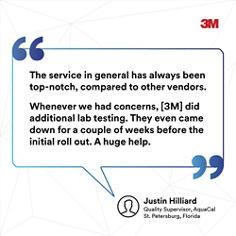 The service in general has always been top-notch, compared to other vendors. Whenever we had concerns, 3M did additional lab testing, They even came down for a couple of weeks before the initial roll out. A huge help. Quality Suervisor, AquaCal