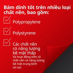 Bám dính tốt trên nhiều loại chất nền, bao gồm:  Polypropylene Polystyrene Các chất nền  có năng lượng   bề mặt thấp   Và hoạt động trên cả  chất nền có năng lượng bề mặt trung bình  và cao