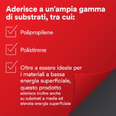 Aderisce a un'ampia gamma di substrati, tra cui: 
Polipropilene
Polistirene
Oltre a essere ideale per i materiali a bassa  energia superficiale, questo prodotto  
aderisce inoltre anche  su substrati a media ed  elevata energia superficiale