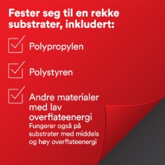 Fester seg til en rekke substrater, inkludert: 
Polypropylen
Polystyren
Andre materialer med lav  
overflateenergi
Fungerer også på  substrater med middels og høy overflateenergi